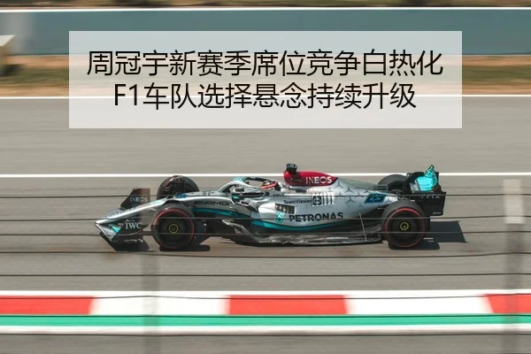 周冠宇新赛季席位竞争白热化 F1车队选择悬念持续升级